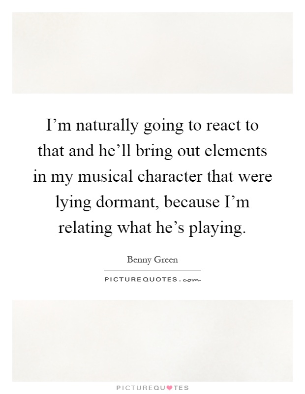 I'm naturally going to react to that and he'll bring out elements in my musical character that were lying dormant, because I'm relating what he's playing Picture Quote #1