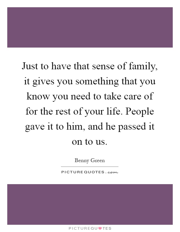 Just to have that sense of family, it gives you something that you know you need to take care of for the rest of your life. People gave it to him, and he passed it on to us Picture Quote #1