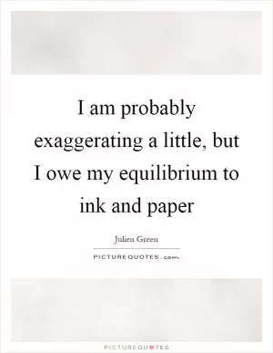 I am probably exaggerating a little, but I owe my equilibrium to ink and paper Picture Quote #1