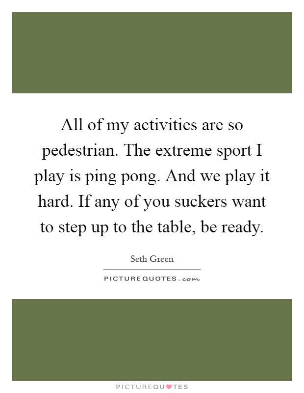 All of my activities are so pedestrian. The extreme sport I play is ping pong. And we play it hard. If any of you suckers want to step up to the table, be ready Picture Quote #1