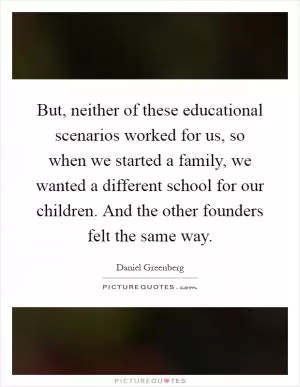 But, neither of these educational scenarios worked for us, so when we started a family, we wanted a different school for our children. And the other founders felt the same way Picture Quote #1