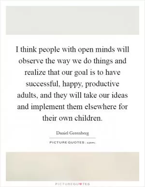 I think people with open minds will observe the way we do things and realize that our goal is to have successful, happy, productive adults, and they will take our ideas and implement them elsewhere for their own children Picture Quote #1