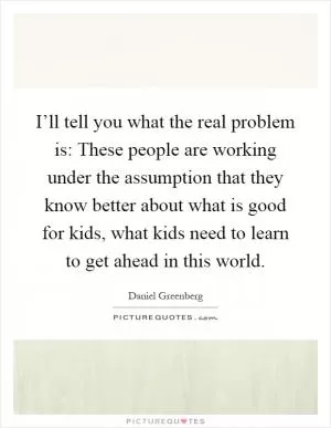 I’ll tell you what the real problem is: These people are working under the assumption that they know better about what is good for kids, what kids need to learn to get ahead in this world Picture Quote #1