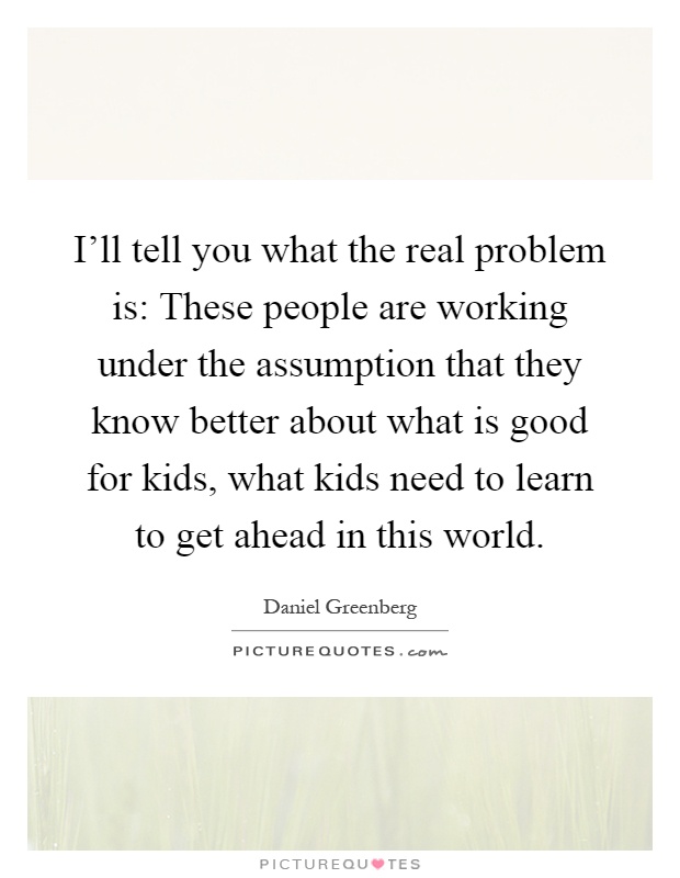 I'll tell you what the real problem is: These people are working under the assumption that they know better about what is good for kids, what kids need to learn to get ahead in this world Picture Quote #1