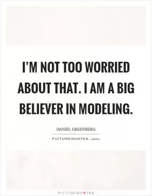 I’m not too worried about that. I am a big believer in modeling Picture Quote #1