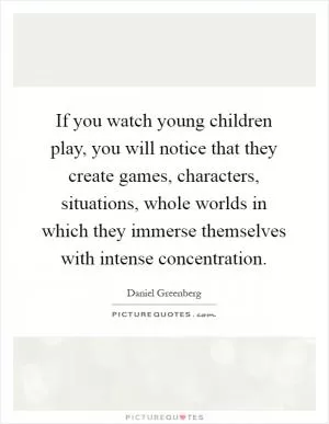 If you watch young children play, you will notice that they create games, characters, situations, whole worlds in which they immerse themselves with intense concentration Picture Quote #1