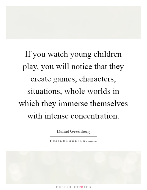 If you watch young children play, you will notice that they create games, characters, situations, whole worlds in which they immerse themselves with intense concentration Picture Quote #1