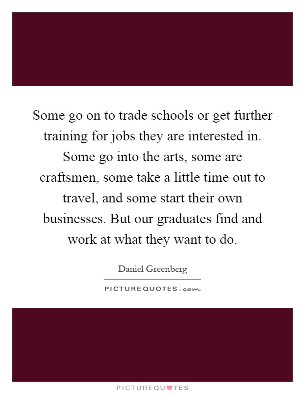Some go on to trade schools or get further training for jobs they are interested in. Some go into the arts, some are craftsmen, some take a little time out to travel, and some start their own businesses. But our graduates find and work at what they want to do Picture Quote #1