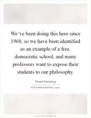 We’ve been doing this here since 1968, so we have been identified as an example of a free, democratic school, and many professors want to expose their students to our philosophy Picture Quote #1