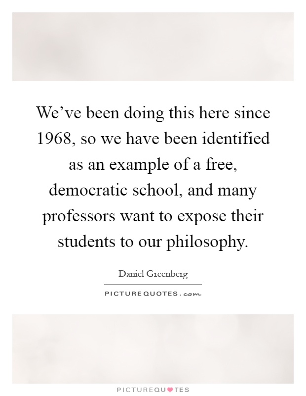 We've been doing this here since 1968, so we have been identified as an example of a free, democratic school, and many professors want to expose their students to our philosophy Picture Quote #1
