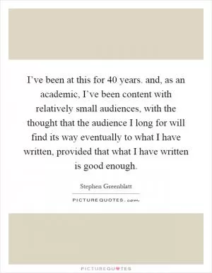 I’ve been at this for 40 years. and, as an academic, I’ve been content with relatively small audiences, with the thought that the audience I long for will find its way eventually to what I have written, provided that what I have written is good enough Picture Quote #1