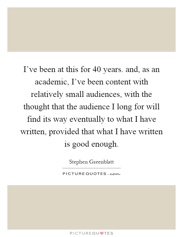 I've been at this for 40 years. and, as an academic, I've been content with relatively small audiences, with the thought that the audience I long for will find its way eventually to what I have written, provided that what I have written is good enough Picture Quote #1