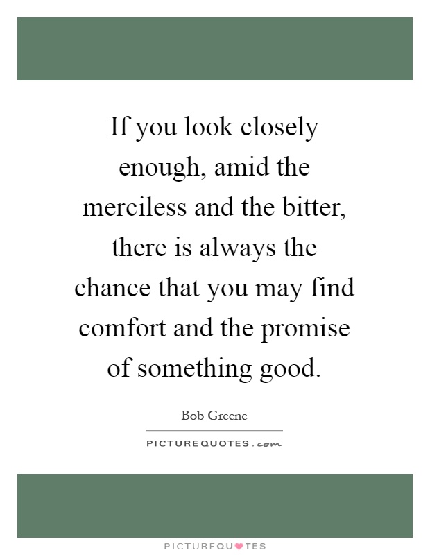 If you look closely enough, amid the merciless and the bitter, there is always the chance that you may find comfort and the promise of something good Picture Quote #1