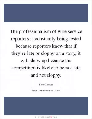 The professionalism of wire service reporters is constantly being tested because reporters know that if they’re late or sloppy on a story, it will show up because the competition is likely to be not late and not sloppy Picture Quote #1