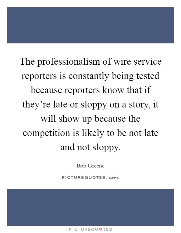 The professionalism of wire service reporters is constantly being tested because reporters know that if they're late or sloppy on a story, it will show up because the competition is likely to be not late and not sloppy Picture Quote #1