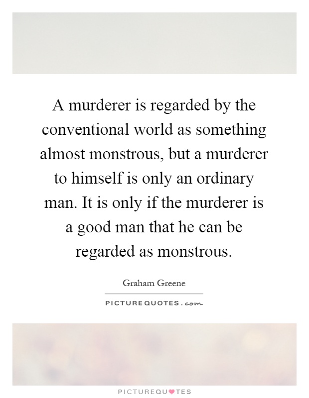 A murderer is regarded by the conventional world as something almost monstrous, but a murderer to himself is only an ordinary man. It is only if the murderer is a good man that he can be regarded as monstrous Picture Quote #1