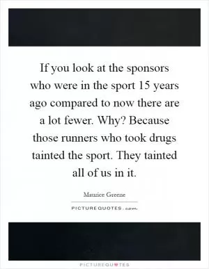 If you look at the sponsors who were in the sport 15 years ago compared to now there are a lot fewer. Why? Because those runners who took drugs tainted the sport. They tainted all of us in it Picture Quote #1