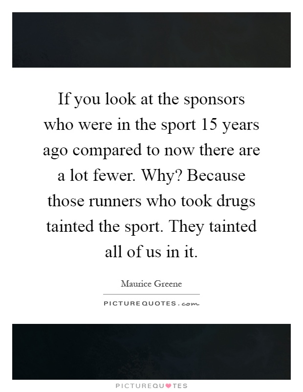 If you look at the sponsors who were in the sport 15 years ago compared to now there are a lot fewer. Why? Because those runners who took drugs tainted the sport. They tainted all of us in it Picture Quote #1
