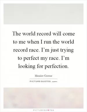 The world record will come to me when I run the world record race. I’m just trying to perfect my race. I’m looking for perfection Picture Quote #1