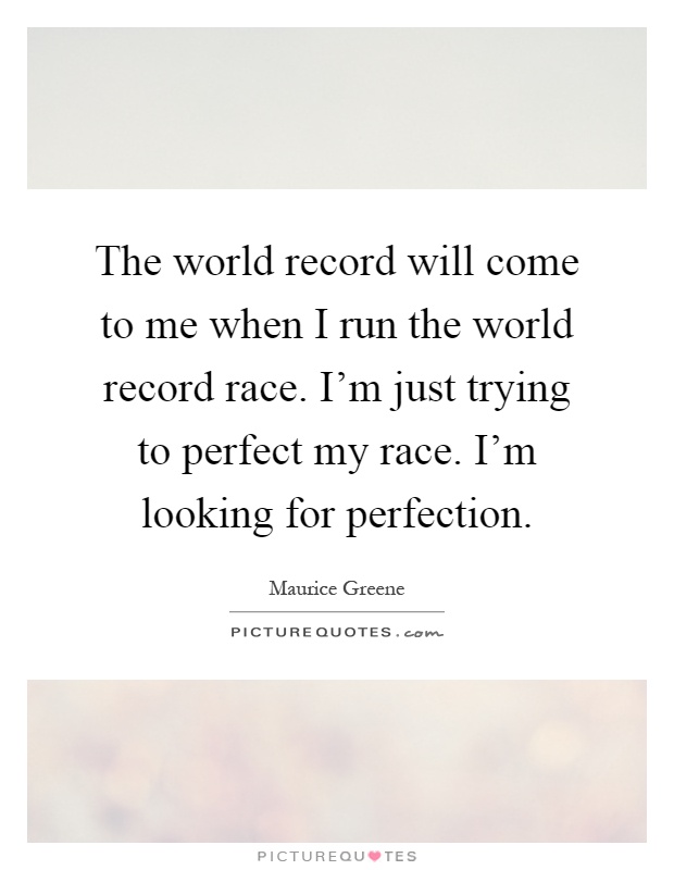 The world record will come to me when I run the world record race. I'm just trying to perfect my race. I'm looking for perfection Picture Quote #1