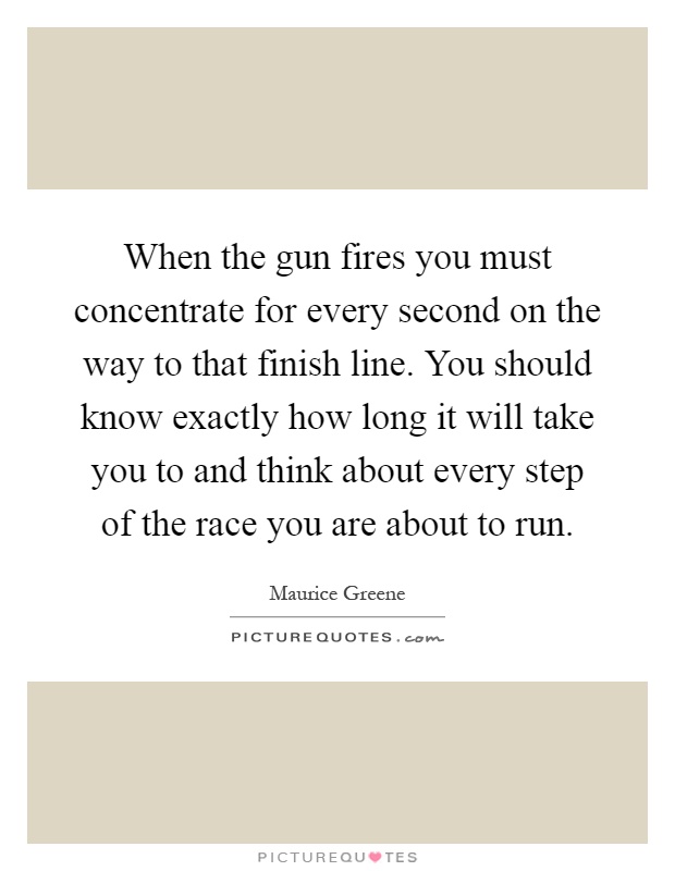 When the gun fires you must concentrate for every second on the way to that finish line. You should know exactly how long it will take you to and think about every step of the race you are about to run Picture Quote #1
