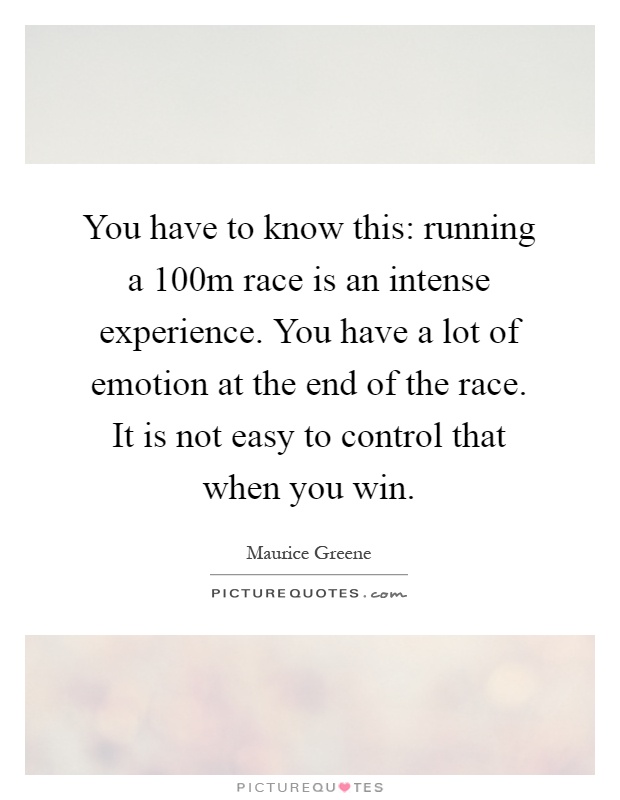 You have to know this: running a 100m race is an intense experience. You have a lot of emotion at the end of the race. It is not easy to control that when you win Picture Quote #1