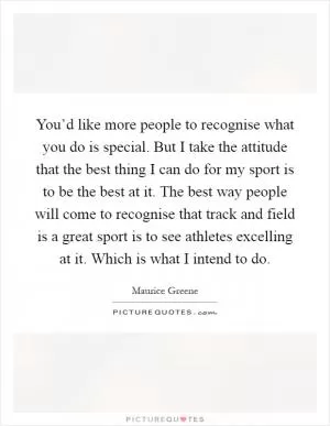 You’d like more people to recognise what you do is special. But I take the attitude that the best thing I can do for my sport is to be the best at it. The best way people will come to recognise that track and field is a great sport is to see athletes excelling at it. Which is what I intend to do Picture Quote #1