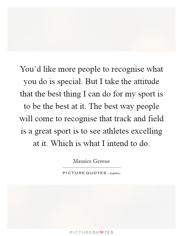 You'd like more people to recognise what you do is special. But I take the attitude that the best thing I can do for my sport is to be the best at it. The best way people will come to recognise that track and field is a great sport is to see athletes excelling at it. Which is what I intend to do Picture Quote #1