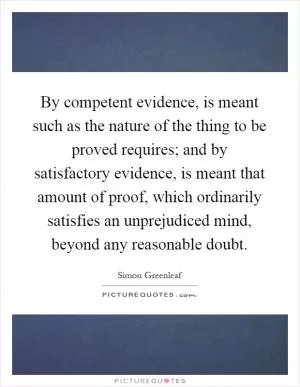 By competent evidence, is meant such as the nature of the thing to be proved requires; and by satisfactory evidence, is meant that amount of proof, which ordinarily satisfies an unprejudiced mind, beyond any reasonable doubt Picture Quote #1