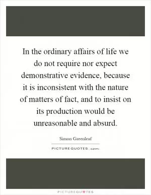 In the ordinary affairs of life we do not require nor expect demonstrative evidence, because it is inconsistent with the nature of matters of fact, and to insist on its production would be unreasonable and absurd Picture Quote #1