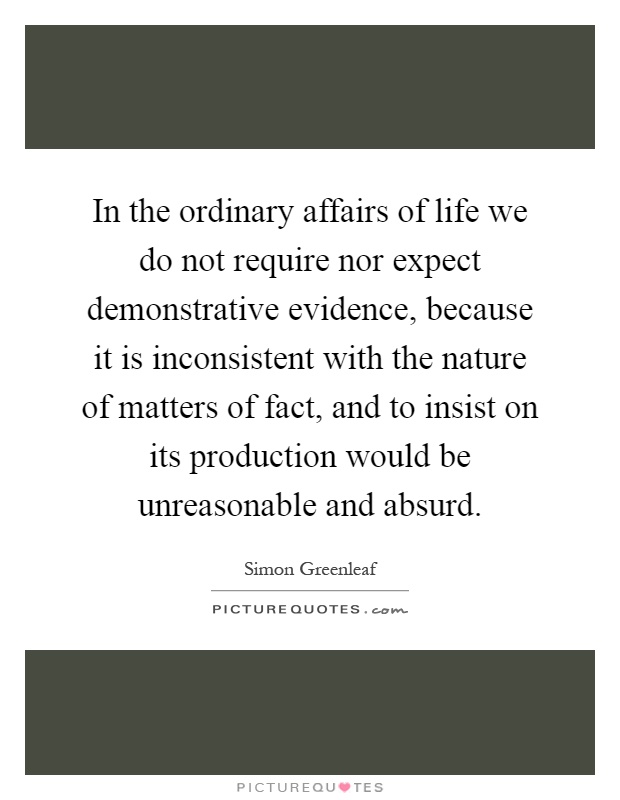 In the ordinary affairs of life we do not require nor expect demonstrative evidence, because it is inconsistent with the nature of matters of fact, and to insist on its production would be unreasonable and absurd Picture Quote #1