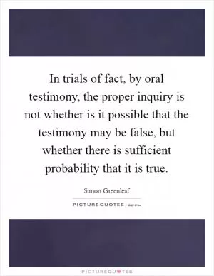 In trials of fact, by oral testimony, the proper inquiry is not whether is it possible that the testimony may be false, but whether there is sufficient probability that it is true Picture Quote #1