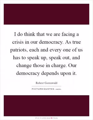 I do think that we are facing a crisis in our democracy. As true patriots, each and every one of us has to speak up, speak out, and change those in charge. Our democracy depends upon it Picture Quote #1