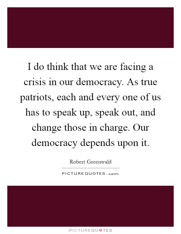 I do think that we are facing a crisis in our democracy. As true patriots, each and every one of us has to speak up, speak out, and change those in charge. Our democracy depends upon it Picture Quote #1