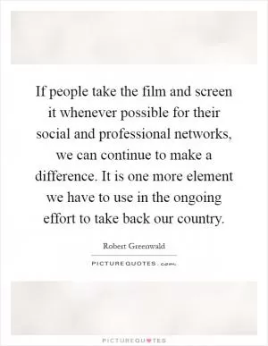 If people take the film and screen it whenever possible for their social and professional networks, we can continue to make a difference. It is one more element we have to use in the ongoing effort to take back our country Picture Quote #1