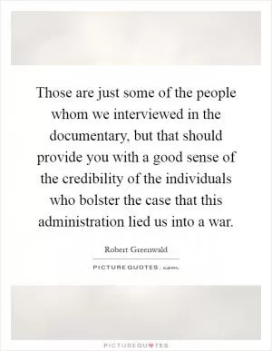 Those are just some of the people whom we interviewed in the documentary, but that should provide you with a good sense of the credibility of the individuals who bolster the case that this administration lied us into a war Picture Quote #1
