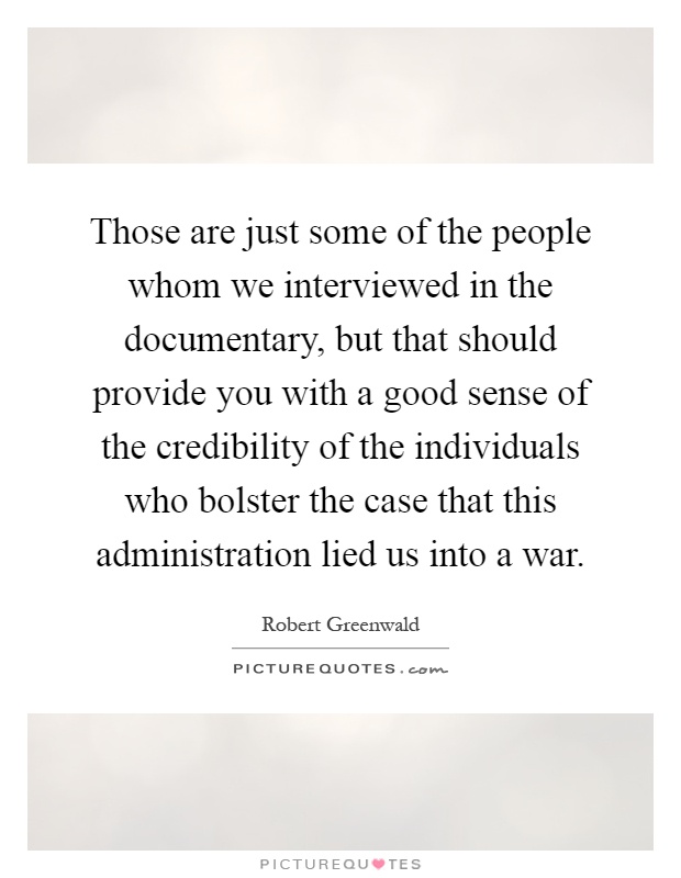 Those are just some of the people whom we interviewed in the documentary, but that should provide you with a good sense of the credibility of the individuals who bolster the case that this administration lied us into a war Picture Quote #1