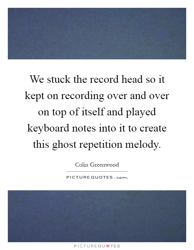 We stuck the record head so it kept on recording over and over on top of itself and played keyboard notes into it to create this ghost repetition melody Picture Quote #1
