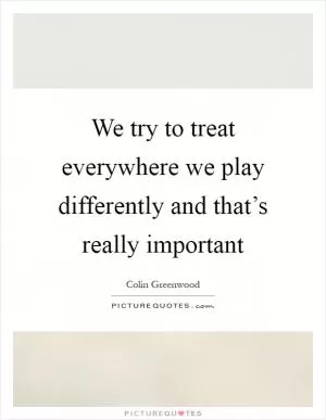 We try to treat everywhere we play differently and that’s really important Picture Quote #1