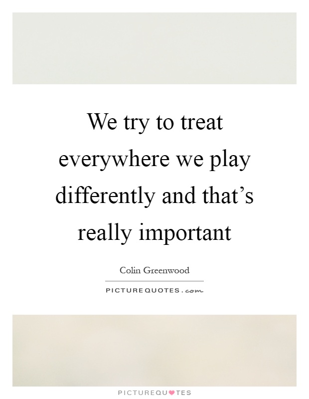 We try to treat everywhere we play differently and that's really important Picture Quote #1