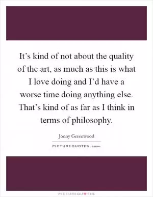 It’s kind of not about the quality of the art, as much as this is what I love doing and I’d have a worse time doing anything else. That’s kind of as far as I think in terms of philosophy Picture Quote #1