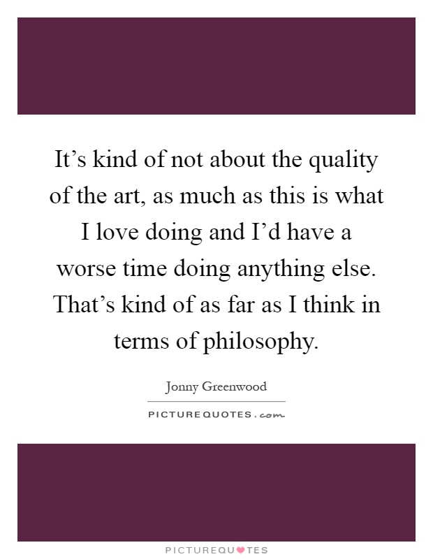 It's kind of not about the quality of the art, as much as this is what I love doing and I'd have a worse time doing anything else. That's kind of as far as I think in terms of philosophy Picture Quote #1