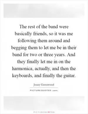 The rest of the band were basically friends, so it was me following them around and begging them to let me be in their band for two or three years. And they finally let me in on the harmonica, actually, and then the keyboards, and finally the guitar Picture Quote #1