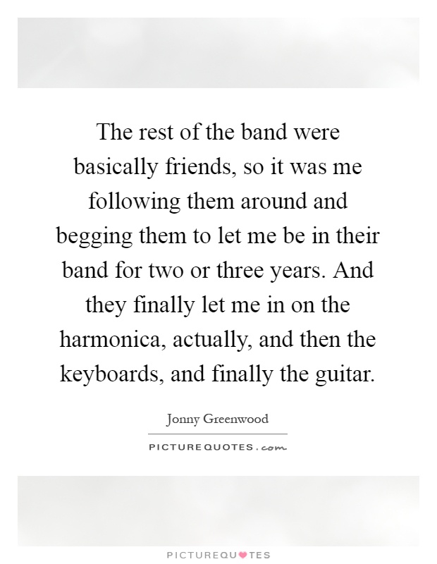The rest of the band were basically friends, so it was me following them around and begging them to let me be in their band for two or three years. And they finally let me in on the harmonica, actually, and then the keyboards, and finally the guitar Picture Quote #1