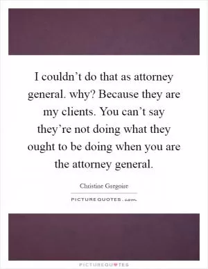 I couldn’t do that as attorney general. why? Because they are my clients. You can’t say they’re not doing what they ought to be doing when you are the attorney general Picture Quote #1