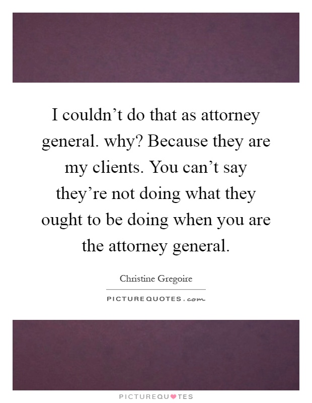 I couldn't do that as attorney general. why? Because they are my clients. You can't say they're not doing what they ought to be doing when you are the attorney general Picture Quote #1