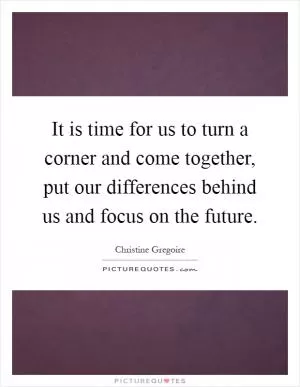 It is time for us to turn a corner and come together, put our differences behind us and focus on the future Picture Quote #1