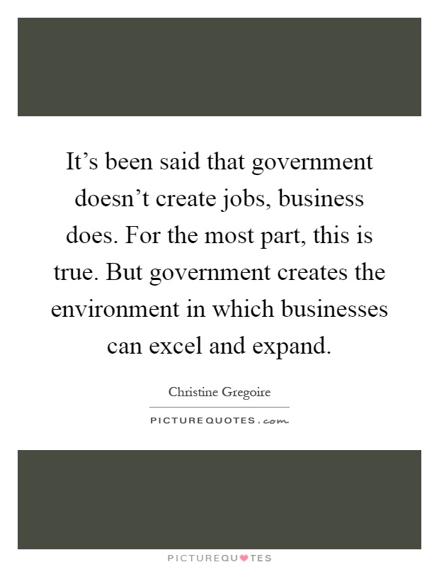 It's been said that government doesn't create jobs, business does. For the most part, this is true. But government creates the environment in which businesses can excel and expand Picture Quote #1
