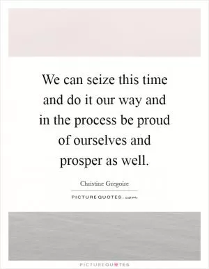 We can seize this time and do it our way and in the process be proud of ourselves and prosper as well Picture Quote #1