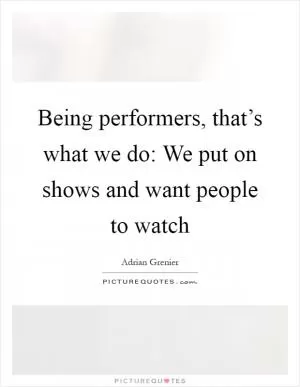 Being performers, that’s what we do: We put on shows and want people to watch Picture Quote #1